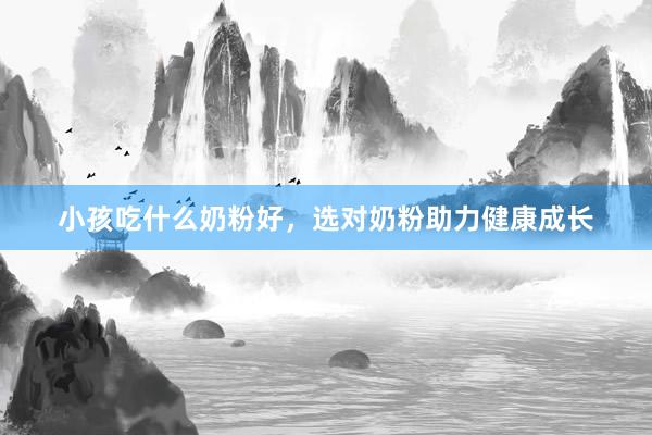 小孩吃什么奶粉好，选对奶粉助力健康成长